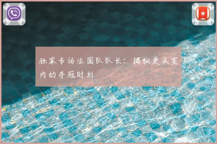 独家专访法国队队长：揭秘更衣室内的夺冠时刻